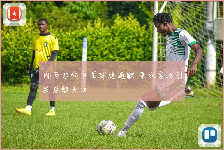 内马尔向中国球迷道歉 争议言论引发后续关注
