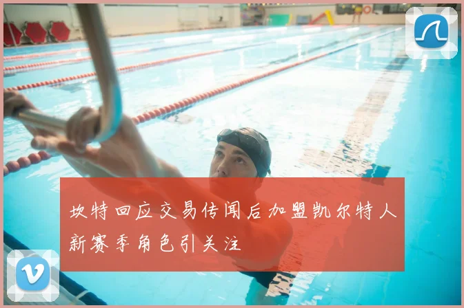 坎特回应交易传闻后加盟凯尔特人新赛季角色引关注