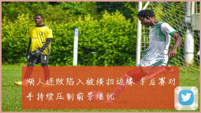 湖人连败陷入被横扫边缘 季后赛对手持续压制前景堪忧