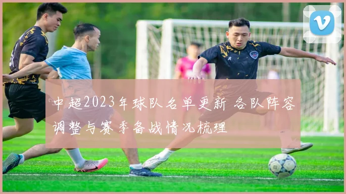 中超2023年球队名单更新 各队阵容调整与赛季备战情况梳理