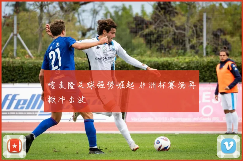 喀麦隆足球强势崛起 非洲杯赛场再掀冲击波