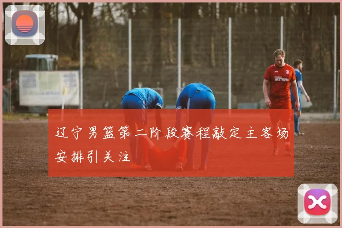 辽宁男篮第二阶段赛程敲定主客场安排引关注