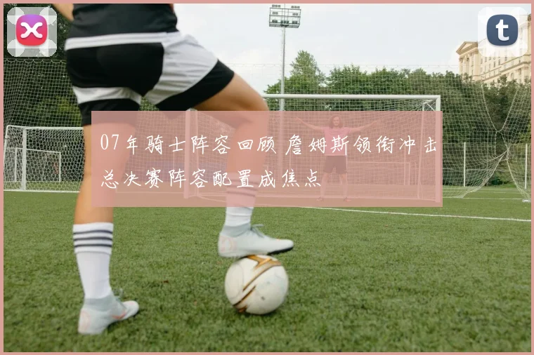 07年骑士阵容回顾 詹姆斯领衔冲击总决赛阵容配置成焦点
