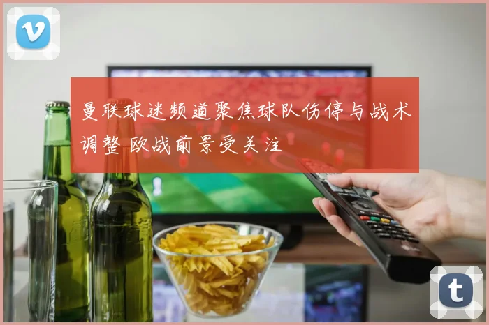 曼联球迷频道聚焦球队伤停与战术调整 欧战前景受关注