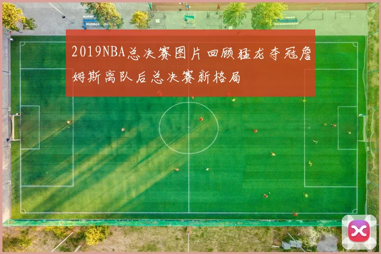 2019NBA总决赛图片回顾猛龙夺冠詹姆斯离队后总决赛新格局