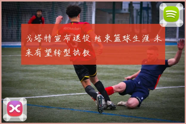 戈塔特宣布退役 结束篮球生涯 未来有望转型执教