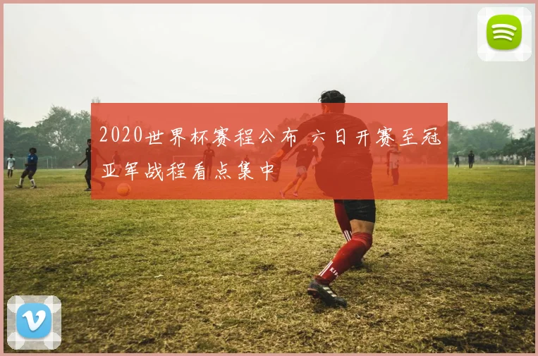 2020世界杯赛程公布 六日开赛至冠亚军战程看点集中