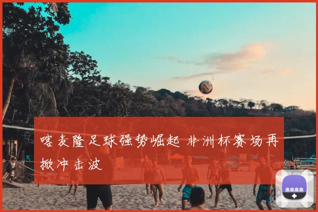 喀麦隆足球强势崛起 非洲杯赛场再掀冲击波