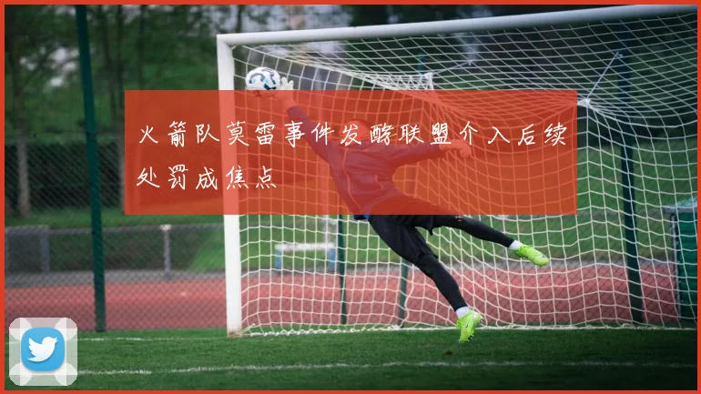 火箭队莫雷事件发酵联盟介入后续处罚成焦点