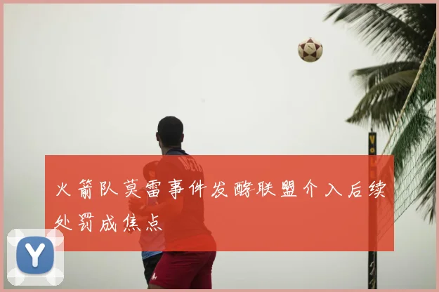火箭队莫雷事件发酵联盟介入后续处罚成焦点