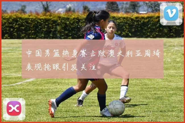 中国男篮热身赛击败澳大利亚周琦表现抢眼引发关注