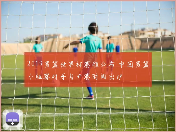 2019男篮世界杯赛程公布 中国男篮小组赛对手与开赛时间出炉