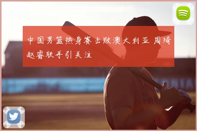 中国男篮热身赛击败澳大利亚 周琦赵睿联手引关注