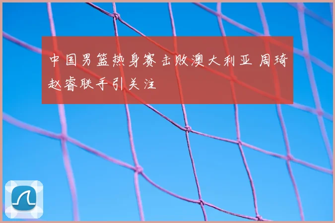 中国男篮热身赛击败澳大利亚 周琦赵睿联手引关注