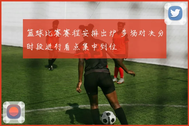 篮球比赛赛程安排出炉 多场对决分时段进行看点集中到位