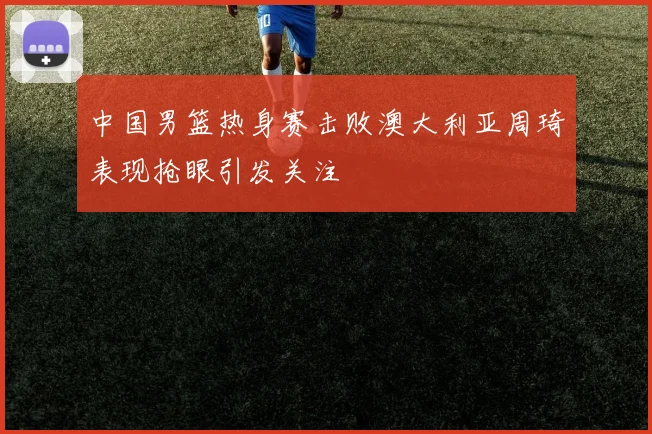 中国男篮热身赛击败澳大利亚周琦表现抢眼引发关注