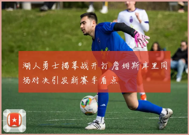 湖人勇士揭幕战开打 詹姆斯库里同场对决引发新赛季看点