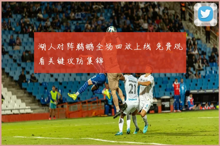 湖人对阵鹈鹕全场回放上线 免费观看关键攻防集锦