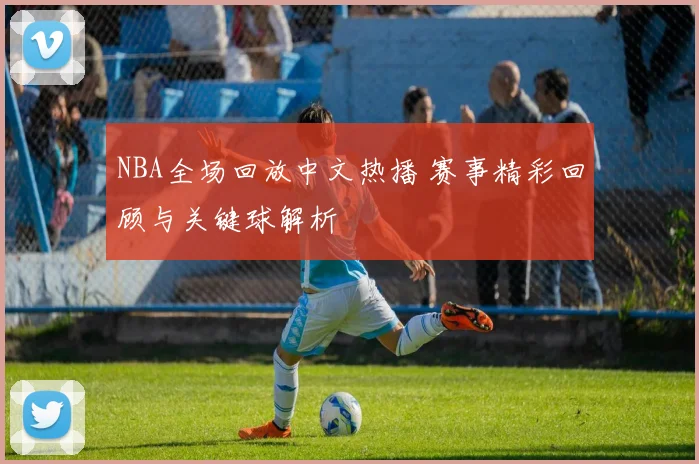 NBA全场回放中文热播 赛事精彩回顾与关键球解析